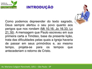 Como podemos depreender do texto sagrado,
Deus sempre alertou o seu povo quanto aos
perigos que nos rondam (Mt 10.16; Jo 16.33; Lc
21.16). A mensagem que Paulo escreveu em sua
primeira carta a Timóteo, base da presente lição,
trata das dificuldades pelas quais a Igreja haveria
de passar em seus primórdios e, ao mesmo
tempo, projeta-se para os tempos que
antecederiam o retorno de Cristo.
Av. Mariana Caligiori Ronchetti, 1051 – São Paulo - SP
 
