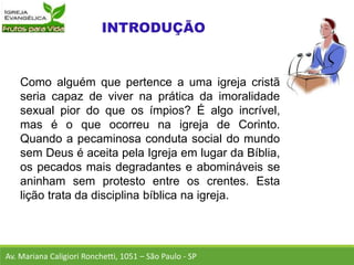 Como alguém que pertence a uma igreja cristã
seria capaz de viver na prática da imoralidade
sexual pior do que os ímpios? É algo incrível,
mas é o que ocorreu na igreja de Corinto.
Quando a pecaminosa conduta social do mundo
sem Deus é aceita pela Igreja em lugar da Bíblia,
os pecados mais degradantes e abomináveis se
aninham sem protesto entre os crentes. Esta
lição trata da disciplina bíblica na igreja.
Av. Mariana Caligiori Ronchetti, 1051 – São Paulo - SP
 