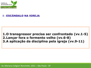 1.O transgressor precisa ser confrontado (vv.1-5)
2.Lançar fora o fermento velho (vv.6-8)
3.A aplicação da disciplina pela igreja (vv.9-11)
Av. Mariana Caligiori Ronchetti, 1051 – São Paulo - SP
 