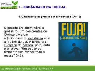 O pecado era abominável e
grosseiro. Um dos crentes de
Corinto vivia um
relacionamento incestuoso com
a mulher do pai. A igreja era
cúmplice do pecado, porquanto
o tolerava. "Um pouco de
fermento faz levedar toda a
massa" (v.6).
Av. Mariana Caligiori Ronchetti, 1051 – São Paulo - SP
1. O transgressor precisa ser confrontado (vv.1-5)
 