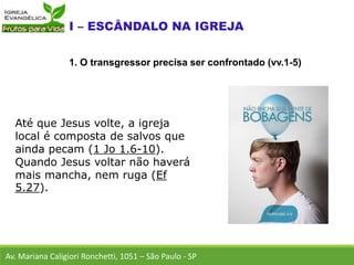 Até que Jesus volte, a igreja
local é composta de salvos que
ainda pecam (1 Jo 1.6-10).
Quando Jesus voltar não haverá
mais mancha, nem ruga (Ef
5.27).
Av. Mariana Caligiori Ronchetti, 1051 – São Paulo - SP
1. O transgressor precisa ser confrontado (vv.1-5)
 