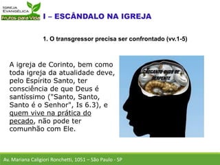 A igreja de Corinto, bem como
toda igreja da atualidade deve,
pelo Espírito Santo, ter
consciência de que Deus é
santíssimo ("Santo, Santo,
Santo é o Senhor", Is 6.3), e
quem vive na prática do
pecado, não pode ter
comunhão com Ele.
Av. Mariana Caligiori Ronchetti, 1051 – São Paulo - SP
1. O transgressor precisa ser confrontado (vv.1-5)
 
