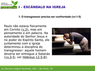 Paulo não estava fisicamente
em Corinto (v.3), mas em
pensamento e em palavra. Na
autoridade do Senhor Jesus e
no poder do Espírito Santo, ele
juntamente com a igreja
determinou a disciplina do
transgressor: aquele homem
deveria ser entregue a Satanás
(vv.3-5; ver Hebreus 12.5-8).
Av. Mariana Caligiori Ronchetti, 1051 – São Paulo - SP
1. O transgressor precisa ser confrontado (vv.1-5)
 