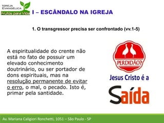 A espiritualidade do crente não
está no fato de possuir um
elevado conhecimento
doutrinário, ou ser portador de
dons espirituais, mas na
resolução permanente de evitar
o erro, o mal, o pecado. Isto é,
primar pela santidade.
Av. Mariana Caligiori Ronchetti, 1051 – São Paulo - SP
1. O transgressor precisa ser confrontado (vv.1-5)
 