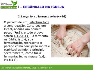 O pecado de um, infectara toda
a congregação. Certa vez em
Israel, apenas um homem
pecou (Acã), e todo o povo
sofreu (Js 7.1,11). O fermento
na Bíblia, isto é, sua
fermentação, representa o
pecado como corrupção moral e
espiritual agindo, a princípio,
secretamente, como faz a
fermentação, na massa (v.6;
Mc 8.15).
Av. Mariana Caligiori Ronchetti, 1051 – São Paulo - SP
2. Lançar fora o fermento velho (vv.6-8)
 
