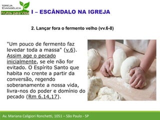 "Um pouco de fermento faz
levedar toda a massa" (v.6).
Assim age o pecado
inicialmente, se ele não for
evitado. O Espírito Santo que
habita no crente a partir da
conversão, regendo
soberanamente a nossa vida,
livra-nos do poder e domínio do
pecado (Rm 6.14,17).
Av. Mariana Caligiori Ronchetti, 1051 – São Paulo - SP
2. Lançar fora o fermento velho (vv.6-8)
 