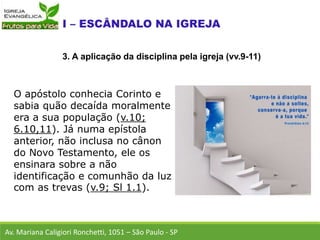 O apóstolo conhecia Corinto e
sabia quão decaída moralmente
era a sua população (v.10;
6.10,11). Já numa epístola
anterior, não inclusa no cânon
do Novo Testamento, ele os
ensinara sobre a não
identificação e comunhão da luz
com as trevas (v.9; Sl 1.1).
Av. Mariana Caligiori Ronchetti, 1051 – São Paulo - SP
3. A aplicação da disciplina pela igreja (vv.9-11)
 