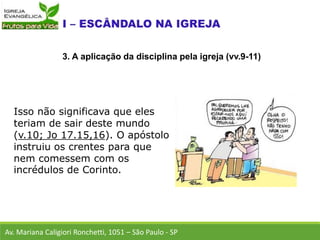 Isso não significava que eles
teriam de sair deste mundo
(v.10; Jo 17.15,16). O apóstolo
instruiu os crentes para que
nem comessem com os
incrédulos de Corinto.
Av. Mariana Caligiori Ronchetti, 1051 – São Paulo - SP
3. A aplicação da disciplina pela igreja (vv.9-11)
 