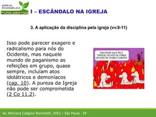 Isso pode parecer exagero e
radicalismo para nós do
Ocidente, mas naquele
mundo de paganismo as
refeições em grupo, quase
sempre, incluíam atos
idolátricos e demoníacos
(cap. 10). A pureza da Igreja
não pode ser comprometida
(2 Co 11.2).
Av. Mariana Caligiori Ronchetti, 1051 – São Paulo - SP
3. A aplicação da disciplina pela igreja (vv.9-11)
 