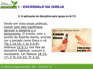 Tendo em vista essas práticas,
comer com eles significava
aprovar a idolatria e o
demonismo. O crente, com o
auxílio do Espírito Santo, precisa
ver o pecado como Deus o vê
(Tg 1.14,15; 1 Jo 3.4-9).
Hebreus 12.5-11 nos fala da
disciplina habitual, comum e
necessária. Ler Mateus 18.15-
17; 2 Ts 3.6-15; Tt 3.10.
Av. Mariana Caligiori Ronchetti, 1051 – São Paulo - SP
3. A aplicação da disciplina pela igreja (vv.9-11)
 