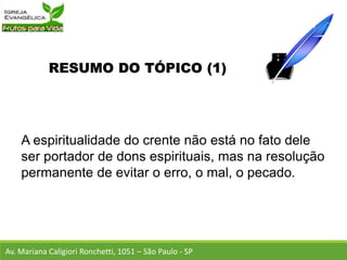 RESUMO DO TÓPICO (1)
A espiritualidade do crente não está no fato dele
ser portador de dons espirituais, mas na resolução
permanente de evitar o erro, o mal, o pecado.
Av. Mariana Caligiori Ronchetti, 1051 – São Paulo - SP
 