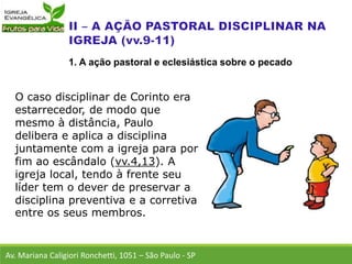 O caso disciplinar de Corinto era
estarrecedor, de modo que
mesmo à distância, Paulo
delibera e aplica a disciplina
juntamente com a igreja para por
fim ao escândalo (vv.4,13). A
igreja local, tendo à frente seu
líder tem o dever de preservar a
disciplina preventiva e a corretiva
entre os seus membros.
Av. Mariana Caligiori Ronchetti, 1051 – São Paulo - SP
1. A ação pastoral e eclesiástica sobre o pecado
 