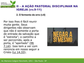 Por isso lhes é fácil reunir
muita gente. Seus
dirigentes não observam
que não é somente a porta
de entrada da salvação que
é "estreita"; o caminho a
ser percorrido, após a
porta, é "apertado" (Mt
7.14). Isso tem a ver com
renúncia em nosso seguir a
Cristo (Lc 14.33).
Av. Mariana Caligiori Ronchetti, 1051 – São Paulo - SP
2. O fermento do erro (v.6)
 