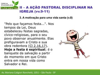 "Pelo que façamos festa...". Nos
tempos da Lei, Deus
estabeleceu festas sagradas,
cívico-religiosas, para o seu
povo observar anualmente. Elas
prefiguravam a Cristo e sua
obra redentora (Cl 2.16,17).
Hoje a festa é espiritual; é o
banquete da salvação a partir
do momento em que Cristo
entra em nossa vida como
Salvador e Rei.
Av. Mariana Caligiori Ronchetti, 1051 – São Paulo - SP
3. A motivação para uma vida santa (v.8)
 