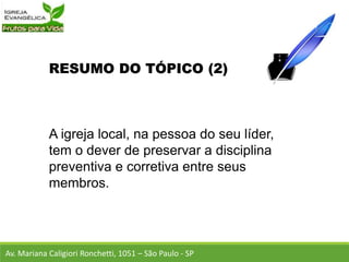 RESUMO DO TÓPICO (2)
A igreja local, na pessoa do seu líder,
tem o dever de preservar a disciplina
preventiva e corretiva entre seus
membros.
Av. Mariana Caligiori Ronchetti, 1051 – São Paulo - SP
 