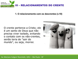 O crente pertence a Cristo; ele
é um santo de Deus que não
precisa viver isolado, evitando
o contato com os não-crentes,
senão teria de "sair do
mundo", ou seja, morrer.
Av. Mariana Caligiori Ronchetti, 1051 – São Paulo - SP
1. O relacionamento com os descrentes (v.10)
 