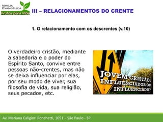 O verdadeiro cristão, mediante
a sabedoria e o poder do
Espírito Santo, convive entre
pessoas não-crentes, mas não
se deixa influenciar por elas,
por seu modo de viver, sua
filosofia de vida, sua religião,
seus pecados, etc.
Av. Mariana Caligiori Ronchetti, 1051 – São Paulo - SP
1. O relacionamento com os descrentes (v.10)
 