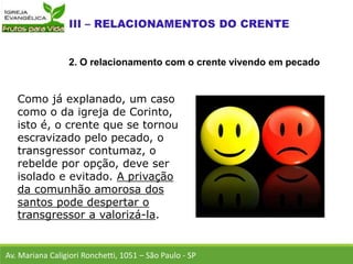 Como já explanado, um caso
como o da igreja de Corinto,
isto é, o crente que se tornou
escravizado pelo pecado, o
transgressor contumaz, o
rebelde por opção, deve ser
isolado e evitado. A privação
da comunhão amorosa dos
santos pode despertar o
transgressor a valorizá-la.
Av. Mariana Caligiori Ronchetti, 1051 – São Paulo - SP
2. O relacionamento com o crente vivendo em pecado
 
