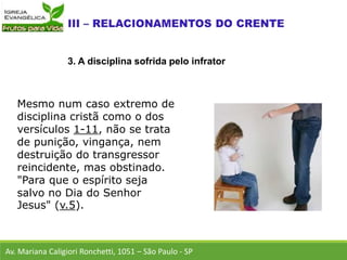 Mesmo num caso extremo de
disciplina cristã como o dos
versículos 1-11, não se trata
de punição, vingança, nem
destruição do transgressor
reincidente, mas obstinado.
"Para que o espírito seja
salvo no Dia do Senhor
Jesus" (v.5).
Av. Mariana Caligiori Ronchetti, 1051 – São Paulo - SP
3. A disciplina sofrida pelo infrator
 