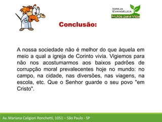 Conclusão:
A nossa sociedade não é melhor do que àquela em
meio a qual a igreja de Corinto vivia. Vigiemos para
não nos acostumarmos aos baixos padrões de
corrupção moral prevalecentes hoje no mundo: no
campo, na cidade, nas diversões, nas viagens, na
escola, etc. Que o Senhor guarde o seu povo "em
Cristo".
Av. Mariana Caligiori Ronchetti, 1051 – São Paulo - SP
 
