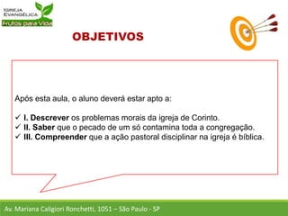 Após esta aula, o aluno deverá estar apto a:
 I. Descrever os problemas morais da igreja de Corinto.
 II. Saber que o pecado de um só contamina toda a congregação.
 III. Compreender que a ação pastoral disciplinar na igreja é bíblica.
Av. Mariana Caligiori Ronchetti, 1051 – São Paulo - SP
 