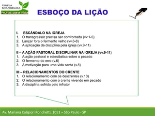 I. ESCÂNDALO NA IGREJA
1. O transgressor precisa ser confrontado (vv.1-5)
2. Lançar fora o fermento velho (vv.6-8)
3. A aplicação da disciplina pela igreja (vv.9-11)
II – A AÇÃO PASTORAL DISCIPLINAR NA IGREJA (vv.9-11)
1. A ação pastoral e eclesiástica sobre o pecado
2. O fermento do erro (v.6)
3. A motivação para uma vida santa (v.8)
III – RELACIONAMENTOS DO CRENTE
1. O relacionamento com os descrentes (v.10)
2. O relacionamento com o crente vivendo em pecado
3. A disciplina sofrida pelo infrator
Av. Mariana Caligiori Ronchetti, 1051 – São Paulo - SP
 