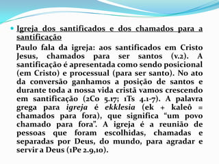 Igreja dos santificados e dos chamados para a santificação   Paulo fala da igreja: aos santificados em Cristo Jesus, chamados para ser santos (v.2). A santificação é apresentada como sendo posicional (em Cristo) e processual (para ser santo). No ato da conversão ganhamos a posição de santos e durante toda a nossa vida cristã vamos crescendo em santificação (2Co 5.17; 1Ts 4.1-7). A palavra grega para igreja é ekklesia (ek + kaleô = chamados para fora), que significa “um povo chamado para fora”. A igreja é a reunião de pessoas que foram escolhidas, chamadas e separadas por Deus, do mundo, para agradar e servir a Deus (1Pe 2.9,10).