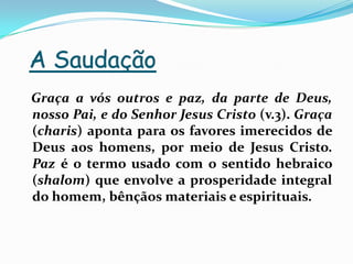 A SaudaçãoGraça a vós outros e paz, da parte de Deus, nosso Pai, e do Senhor Jesus Cristo (v.3). Graça (charis) aponta para os favores imerecidos de Deus aos homens, por meio de Jesus Cristo. Paz é o termo usado com o sentido hebraico (shalom) que envolve a prosperidade integral do homem, bênçãos materiais e espirituais.