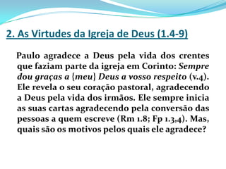 2. As Virtudes da Igreja de Deus (1.4-9)Paulo agradece a Deus pela vida dos crentes que faziam parte da igreja em Corinto: Sempre dou graças a {meu} Deus a vosso respeito (v.4). Ele revela o seu coração pastoral, agradecendo a Deus pela vida dos irmãos. Ele sempre inicia as suas cartas agradecendo pela conversão das pessoas a quem escreve (Rm 1.8; Fp 1.3,4). Mas, quais são os motivos pelos quais ele agradece?