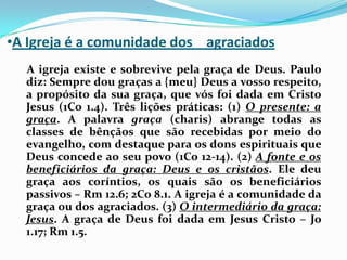 A Igreja é a comunidade dos    agraciados    A igreja existe e sobrevive pela graça de Deus. Paulo diz: Sempre dou graças a {meu} Deus a vosso respeito, a propósito da sua graça, que vós foi dada em Cristo Jesus (1Co 1.4). Três lições práticas: (1) O presente: a graça. A palavra graça (charis) abrange todas as classes de bênçãos que são recebidas por meio do evangelho, com destaque para os dons espirituais que Deus concede ao seu povo (1Co 12-14). (2) A fonte e os beneficiários da graça: Deus e os cristãos. Ele deu graça aos coríntios, os quais são os beneficiários passivos – Rm 12.6; 2Co 8.1. A igreja é a comunidade da graça ou dos agraciados. (3) O intermediário da graça: Jesus. A graça de Deus foi dada em Jesus Cristo – Jo 1.17; Rm 1.5.