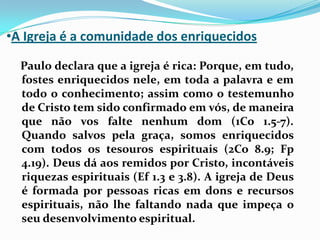 A Igreja é a comunidade dos enriquecidos   Paulo declara que a igreja é rica: Porque, em tudo, fostes enriquecidos nele, em toda a palavra e em todo o conhecimento; assim como o testemunho de Cristo tem sido confirmado em vós, de maneira que não vos falte nenhum dom (1Co 1.5-7). Quando salvos pela graça, somos enriquecidos com todos os tesouros espirituais (2Co 8.9; Fp 4.19). Deus dá aos remidos por Cristo, incontáveis riquezas espirituais (Ef 1.3 e 3.8). A igreja de Deus é formada por pessoas ricas em dons e recursos espirituais, não lhe faltando nada que impeça o seu desenvolvimento espiritual.