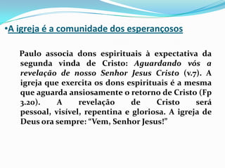A igreja é a comunidade dos esperançosos   Paulo associa dons espirituais à expectativa da segunda vinda de Cristo: Aguardando vós a revelação de nosso Senhor Jesus Cristo (v.7). A igreja que exercita os dons espirituais é a mesma que aguarda ansiosamente o retorno de Cristo (Fp 3.20). A revelação de Cristo será pessoal, visível, repentina e gloriosa. A igreja de Deus ora sempre: “Vem, Senhor Jesus!”