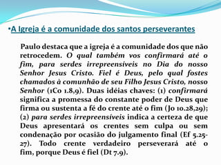 A Igreja é a comunidade dos santos perseverantes    Paulo destaca que a igreja é a comunidade dos que não retrocedem. O qual também vos confirmará até o fim, para serdes irrepreensíveis no Dia do nosso Senhor Jesus Cristo. Fiel é Deus, pelo qual fostes chamados à comunhão de seu Filho Jesus Cristo, nosso Senhor (1Co 1.8,9). Duas idéias chaves: (1) confirmará significa a promessa do constante poder de Deus que firma ou sustenta a fé do crente até o fim (Jo 10.28,29); (2) para serdes irrepreensíveis indica a certeza de que Deus apresentará os crentes sem culpa ou sem condenação por ocasião do julgamento final (Ef 5.25-27). Todo crente verdadeiro perseverará até o fim, porque Deus é fiel (Dt 7.9).