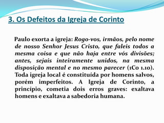 3. Os Defeitos da Igreja de Corinto   Paulo exorta a igreja: Rogo-vos, irmãos, pelo nome de nosso Senhor Jesus Cristo, que faleis todos a mesma coisa e que não haja entre vós divisões; antes, sejais inteiramente unidos, na mesma disposição mental e no mesmo parecer (1Co 1.10). Toda igreja local é constituída por homens salvos, porém imperfeitos. A Igreja de Corinto, a princípio, cometia dois erros graves: exaltava homens e exaltava a sabedoria humana.