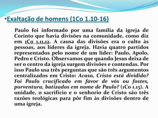 Exaltação de homens (1Co 1.10-16)    Paulo foi informado por uma família da igreja de Corinto que havia divisões na comunidade, como diz em 1Co 1.11,12. A causa das divisões era o culto às pessoas, aos líderes da igreja. Havia quatro partidos representados pelo nome de um líder: Paulo, Apolo, Pedro e Cristo. Observamos que quando Jesus deixa de ser o centro da igreja surgem divisões e contendas. Por isso Paulo usa três perguntas que são três argumentos centralizados em Cristo: Acaso, Cristo está dividido? Foi Paulo crucificado em favor de vós ou fostes, porventura, batizados em nome de Paulo? (1Co 1.13). A unidade, o sacrifício e o senhorio de Cristo são três razões teológicas para pôr fim às divisões dentro de uma igreja.
