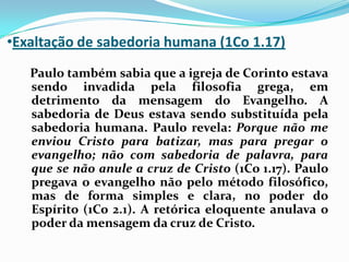 Exaltação de sabedoria humana (1Co 1.17)   Paulo também sabia que a igreja de Corinto estava sendo invadida pela filosofia grega, em detrimento da mensagem do Evangelho. A sabedoria de Deus estava sendo substituída pela sabedoria humana. Paulo revela: Porque não me enviou Cristo para batizar, mas para pregar o evangelho; não com sabedoria de palavra, para que se não anule a cruz de Cristo (1Co 1.17). Paulo pregava o evangelho não pelo método filosófico, mas de forma simples e clara, no poder do Espírito (1Co 2.1). A retórica eloquente anulava o poder da mensagem da cruz de Cristo.