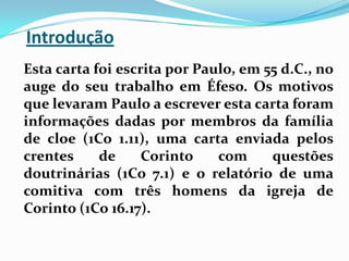 Introdução   Esta carta foi escrita por Paulo, em 55 d.C., no auge do seu trabalho em Éfeso. Os motivos que levaram Paulo a escrever esta carta foram informações dadas por membros da família de cloe (1Co 1.11), uma carta enviada pelos crentes de Corinto com questões doutrinárias (1Co 7.1) e o relatório de uma comitiva com três homens da igreja de Corinto (1Co 16.17).