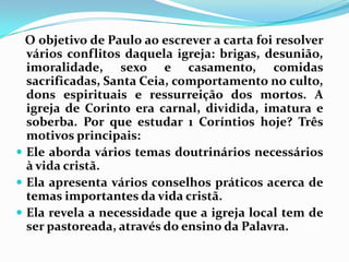    O objetivo de Paulo ao escrever a carta foi resolver vários conflitos daquela igreja: brigas, desunião, imoralidade, sexo e casamento, comidas sacrificadas, Santa Ceia, comportamento no culto, dons espirituais e ressurreição dos mortos. A igreja de Corinto era carnal, dividida, imatura e soberba. Por que estudar 1 Coríntios hoje? Três motivos principais:Ele aborda vários temas doutrinários necessários à vida cristã.Ela apresenta vários conselhos práticos acerca de temas importantes da vida cristã.Ela revela a necessidade que a igreja local tem de ser pastoreada, através do ensino da Palavra.