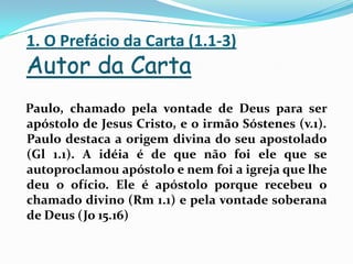 1. O Prefácio da Carta (1.1-3)Autor da CartaPaulo, chamado pela vontade de Deus para ser apóstolo de Jesus Cristo, e o irmão Sóstenes (v.1). Paulo destaca a origem divina do seu apostolado (Gl 1.1). A idéia é de que não foi ele que se autoproclamou apóstolo e nem foi a igreja que lhe deu o ofício. Ele é apóstolo porque recebeu o chamado divino (Rm 1.1) e pela vontade soberana de Deus (Jo 15.16)