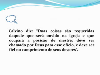 Calvino diz: “Duas coisas são requeridas daquele que será ouvido na igreja e que ocupará a posição de mestre: deve ser chamado por Deus para esse ofício, e deve ser fiel no cumprimento de seus deveres”.