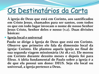 Os Destinatários da Carta    À igreja de Deus que está em Corinto, aos santificados em Cristo Jesus, chamados para ser santos, com todos os que em todo lugar invocam o nome de nosso Senhor Jesus Cristo, Senhor deles e nosso (v.2). Duas divisões básicas:Igreja local e universal   Paulo se dirige à Igreja de Deus que está em Corinto. Observe que primeiro ele fala da dimensão local da igreja: Corinto. Ele plantou aquela igreja no final de sua segunda viagem missionária (At 18.1-11). Ele morou em Corinto durante dezoito meses e depois foi para Éfeso. A idéia fundamental de Paulo sobre a igreja é a de que ela possui um dono: DEUS. Seja ela local ou universal, a igreja pertence a Deus. 