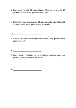 s. Num saquinho tinha 39 balas. Ganhei 20 da minha tia e dei 15
para minha mãe. Com quantas balas fiquei?
t. Ganhei 25 reais do meu pai e 30 reais da minha mãe. Gastei 37
com brinquedo. Com quantos reais eu fiquei?
R: ___________________________
u. Ganhei 12 balas e dividi com minha mãe. Com quantas balas
cada um ficou?
R: ___________________________
v. Pedro tinha 27 bolinhas de gude. Dividiu comigo e com meu
primo. Com bolinhas cada um ficou?
R: ___________________________
 