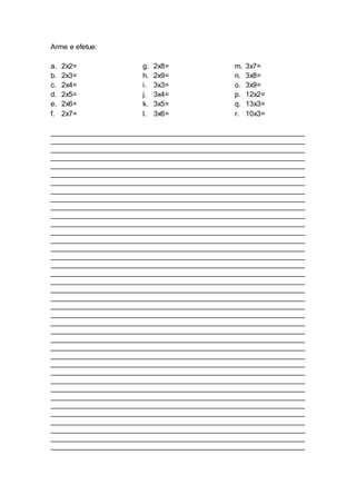Arme e efetue:
a. 2x2=
b. 2x3=
c. 2x4=
d. 2x5=
e. 2x6=
f. 2x7=
g. 2x8=
h. 2x9=
i. 3x3=
j. 3x4=
k. 3x5=
l. 3x6=
m. 3x7=
n. 3x8=
o. 3x9=
p. 12x2=
q. 13x3=
r. 10x3=
_______________________________________________________________
_______________________________________________________________
_______________________________________________________________
_______________________________________________________________
_______________________________________________________________
_______________________________________________________________
_______________________________________________________________
_______________________________________________________________
_______________________________________________________________
_______________________________________________________________
_______________________________________________________________
_______________________________________________________________
_______________________________________________________________
_______________________________________________________________
_______________________________________________________________
_______________________________________________________________
_______________________________________________________________
_______________________________________________________________
_______________________________________________________________
_______________________________________________________________
_______________________________________________________________
_______________________________________________________________
_______________________________________________________________
_______________________________________________________________
_______________________________________________________________
_______________________________________________________________
_______________________________________________________________
_______________________________________________________________
_______________________________________________________________
_______________________________________________________________
_______________________________________________________________
_______________________________________________________________
_______________________________________________________________
_______________________________________________________________
_______________________________________________________________
_______________________________________________________________
_______________________________________________________________
_______________________________________________________________
_______________________________________________________________
 
