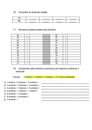 10. Complete as dezenas exatas:
10 _____ _____ _____ _____
60 _____ _____ _____ _____
11. Escreva a dezena exata mais próxima:
36 → 82 →
47 → 47 →
83 → 56 →
67 → 17 →
88 → 21 →
57 → 36 →
42 → 63 →
28 → 68 →
16 → 18 →
14 → 71 →
73 → 84 →
31 → 76 →
12. Componha cada número e escreva-o por extenso conforme o
exemplo:
Exemplo: 1 centena + 1 dezena + 7 unidades = 117 (cento e dezessete)
a) 1 centena + 4 dezenas + 4 unidades = ______________________________________
b) 4 centenas + 2 dezenas + 3 unidades = ______________________________________
c) 2 centenas + 3 dezenas + 5 unidades = ______________________________________
d) 3 centenas + 1 dezena + 1 unidade = ______________________________________
e) 8 centenas + 2 unidades = ______________________________________
f) 6 centenas + 8 unidades = ______________________________________
g) 7 centenas = ______________________________________
 