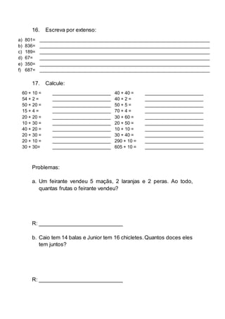 16. Escreva por extenso:
a) 801= ___________________________________________________________________
b) 836= ___________________________________________________________________
c) 189= ___________________________________________________________________
d) 67= ___________________________________________________________________
e) 350= ___________________________________________________________________
f) 687= ___________________________________________________________________
17. Calcule:
60 + 10 = _______________________ 40 + 40 = _______________________
54 + 2 = _______________________ 40 + 2 = _______________________
50 + 20 = _______________________ 50 + 5 = _______________________
15 + 4 = _______________________ 70 + 4 = _______________________
20 + 20 = _______________________ 30 + 60 = _______________________
10 + 30 = _______________________ 20 + 50 = _______________________
40 + 20 = _______________________ 10 + 10 = _______________________
20 + 30 = _______________________ 30 + 40 = _______________________
20 + 10 = _______________________ 290 + 10 = _______________________
30 + 30= _______________________ 605 + 10 = _______________________
Problemas:
a. Um feirante vendeu 5 maçãs, 2 laranjas e 2 peras. Ao todo,
quantas frutas o feirante vendeu?
R: ___________________________
b. Caio tem 14 balas e Junior tem 16 chicletes.Quantos doces eles
tem juntos?
R: ___________________________
 