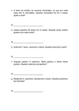 c. A dona da cantina, ao comprar chocolates, viu que em cada
caixa tem 6 chocolates. Quantos chocolates há em 3 caixas
iguais a esta?
R: ___________________________
d. Juliana guardou 20 peras em 5 cestas. Quantas peras Juliana
guardou em cada cesta?
R: ___________________________
e. Anita tem 7 anos. Laura tem o dobro. Quantos anos tem Laura?
R: ___________________________
f. Augusto ganhou 9 cadernos. Maria ganhou o dobro desta
quantia. Quantos cadernos ela ganhou?
R: ___________________________
g. Rafael tem 4 peixinhos. Daniela tem o dobro. Quantos peixinhos
tem Daniela?
R: ___________________________
 