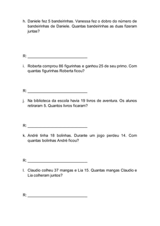 h. Daniele fez 5 bandeirinhas. Vanessa fez o dobro do número de
bandeirinhas de Daniele. Quantas bandeirinhas as duas fizeram
juntas?
R: ___________________________
i. Roberta comprou 86 figurinhas e ganhou 25 de seu primo. Com
quantas figurinhas Roberta ficou?
R: ___________________________
j. Na biblioteca da escola havia 19 livros de aventura. Os alunos
retiraram 5. Quantos livros ficaram?
R: ___________________________
k. André tinha 18 bolinhas. Durante um jogo perdeu 14. Com
quantas bolinhas André ficou?
R: ___________________________
l. Claudio colheu 37 mangas e Lia 15. Quantas mangas Claudio e
Lia colheram juntos?
R: ___________________________
 