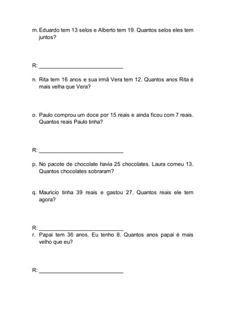 m.Eduardo tem 13 selos e Alberto tem 19. Quantos selos eles tem
juntos?
R: ___________________________
n. Rita tem 16 anos e sua irmã Vera tem 12. Quantos anos Rita é
mais velha que Vera?
o. Paulo comprou um doce por 15 reais e ainda ficou com 7 reais.
Quantos reais Paulo tinha?
R: ___________________________
p. No pacote de chocolate havia 25 chocolates. Laura comeu 13.
Quantos chocolates sobraram?
q. Mauricio tinha 39 reais e gastou 27. Quantos reais ele tem
agora?
R: ___________________________
r. Papai tem 36 anos. Eu tenho 8. Quantos anos papai é mais
velho que eu?
R: ___________________________
 