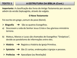TEXTO 3 A ESTRUTURA DA BÍBLIA (Cont.)
Importante: A classificação dos livros do Antigo Testamento por assunto
advém da versão Septuaginta, através da vulgata.
O Novo Testamento
Foi escrito em grego ,comum do povo (Koiné).
 Biografia São os quatros Evangelhos.
a) Descrevem a vida do Senhor Jesus Cristo e Seu glorioso ministério
terreno.
b) Mateus, Marcos e Lucas são chamados de Evangelhos “Sinópticos”,
devido ao paralelismo de informações entre eles.
 História Registra a história da Igreja Primitiva.
 Epístolas São 21 cartas, endereçadas à Igrejas e pessoas.
 Profecias Apocalipse (ou Revelação)
 