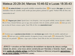 17
Mateus 20:29-34; Marcos 10:46-52 e Lucas 18:35-43
Mt 29 Ao saírem de Jericó, uma grande multidão acompanhava Jesus. 30De repente, dois cegos, que estavam
assentados à beira do caminho, tendo ouvido que Jesus passava, puseram-se a gritar: “Senhor! Filho de Davi, tem
misericórdia de nós”.
Mc 46 Chegaram pois a Jericó. Quando Jesus e seus discípulos, e mais uma grande multidão, estavam deixando a cidade, o
filho de Timeu, chamado Bartimeu, que era cego, estava assentado à beira do caminho, pedindo esmolas. 47Assim que ouviu
que era Jesus de Nazaré, começou a gritar: “Jesus! Filho de Davi, tem misericórdia de mim!”
35 Aconteceu que, ao aproximar-se Jesus de Jericó, estava um homem cego sentado à beira do caminho, suplicando por
esmolas. 36Assim que ouviu a multidão passando, ele perguntou do que se tratava aquilo. 37E informaram-lhe: “É Jesus de
Nazaré que vem passando!” 38Então, o cego se pôs a exclamar: “Jesus! Filho de Davi, tem misericórdia de mim!”
JERICO = envolve um fato histórico de existirem na época de Jesus a antiga
cidade de Jericó, uma nova Jericó construída por Herodes o Grande. Assim, Jesus
teria saído da cidade antiga (conforme Mateus e Marcos) enquanto aproximou-
se da nova cidade (conforme Lucas).
 